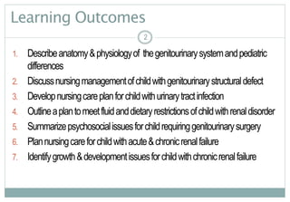 2
Learning Outcomes
1. Describeanatomy&physiologyof thegenitourinarysystemandpediatric
differences
2. Discussnursingmanagementofchildwithgenitourinarystructuraldefect
3. Developnursingcareplanforchildwithurinarytractinfection
4. Outlineaplantomeetfluidanddietaryrestrictionsofchildwithrenaldisorder
5. Summarizepsychosocialissuesforchildrequiringgenitourinarysurgery
6. Plannursingcareforchildwithacute&chronicrenalfailure
7. Identifygrowth&developmentissuesforchildwithchronicrenalfailure
22
 