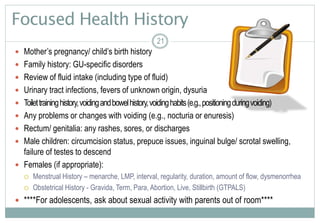 21
Focused Health History
 Mother’s pregnancy/ child’s birth history
 Family history: GU-specific disorders
 Review of fluid intake (including type of fluid)
 Urinary tract infections, fevers of unknown origin, dysuria
 Toilettraininghistory,voidingandbowelhistory,voidinghabits(e.g.,positioningduringvoiding)
 Any problems or changes with voiding (e.g., nocturia or enuresis)
 Rectum/ genitalia: any rashes, sores, or discharges
 Male children: circumcision status, prepuce issues, inguinal bulge/ scrotal swelling,
failure of testes to descend
 Females (if appropriate):
 Menstrual History – menarche, LMP, interval, regularity, duration, amount of flow, dysmenorrhea
 Obstetrical History - Gravida, Term, Para, Abortion, Live, Stillbirth (GTPALS)
 ****For adolescents, ask about sexual activity with parents out of room****
21
 