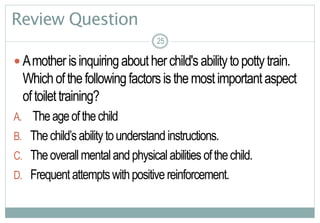 25
Review Question
 Amotherisinquiringaboutherchild'sabilitytopottytrain.
Whichofthefollowingfactorsisthemostimportantaspect
oftoilettraining?
A. Theageofthechild
B. Thechild’sabilitytounderstand instructions.
C. Theoverallmentalandphysicalabilities ofthechild.
D. Frequentattemptswithpositivereinforcement.
25
 
