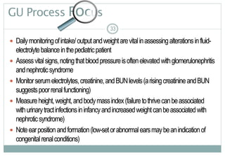 33
GU Process Focus
 Dailymonitoringofintake/outputandweightarevitalinassessingalterationsinfluid-
electrolytebalanceinthepediatricpatient
 Assessvitalsigns,notingthatbloodpressureisoftenelevatedwithglomerulonephritis
andnephroticsyndrome
 Monitorserumelectrolytes,creatinine,andBUNlevels(arisingcreatinineandBUN
suggestspoorrenalfunctioning)
 Measureheight,weight,andbodymassindex(failuretothrivecanbeassociated
withurinarytractinfectionsininfancyandincreasedweightcanbeassociatedwith
nephroticsyndrome)
 Noteearpositionandformation(low-setorabnormalearsmaybeanindicationof
congenitalrenalconditions)
33
 