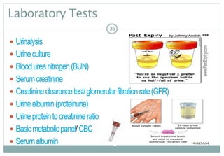35
Laboratory Tests
 Urinalysis
 Urineculture
 Bloodureanitrogen(BUN)
 Serumcreatinine
 Creatinineclearancetest/glomerularfiltrationrate(GFR)
 Urinealbumin(proteinuria)
 Urineproteintocreatinineratio
 Basicmetabolicpanel/CBC
 Serumalbumin
35
 