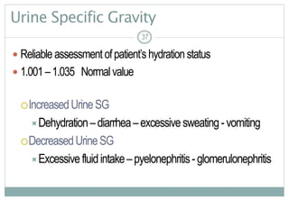 37
Urine Specific Gravity
 Reliable assessmentofpatient’s hydrationstatus
 1.001–1.035 Normalvalue
IncreasedUrineSG
Dehydration–diarrhea–excessivesweating-vomiting
DecreasedUrineSG
Excessivefluidintake–pyelonephritis-glomerulonephritis
3737
 