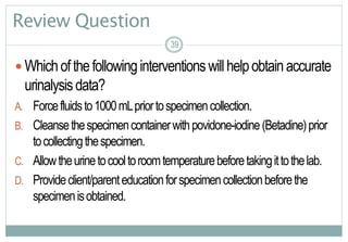 39
Review Question
 Whichofthefollowinginterventionswillhelpobtainaccurate
urinalysisdata?
A. Forcefluidsto1000mLpriortospecimencollection.
B. Cleansethespecimencontainerwithpovidone-iodine(Betadine)prior
tocollectingthespecimen.
C. Allowtheurinetocooltoroomtemperaturebeforetakingittothelab.
D. Provideclient/parenteducationforspecimencollectionbeforethe
specimenisobtained.
3939
 