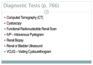 40
Diagnostic Tests (p. 766)
 ComputedTomography(CT)
 Cystoscopy
 FunctionalRadionucleotideRenalScan
 IVP–IntravenousPyelogram
 RenalBiopsy
 RenalorBladderUltrasound
 VCUG–VoidingCystourethrogram
4040
 