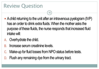 46
Review Question
 Achildreturningtotheunitafteranintravenouspyelogram(IVP)
hasanordertodrinkextrafluids.Whenthemotherasksthe
purposeofthesefluids,thenurserespondsthatincreasedfluid
intakewill:
A. Overhydratethechild.
B. Increaseserumcreatinine levels.
C. Make-upforfluidlossesfromNPOstatusbeforetests.
D. Flushanyremaining dyefromtheurinarytract.
4646
 
