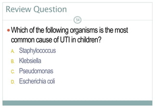 54
Review Question
Which of the following organisms is the most
common cause of UTI in children?
A. Staphylococcus
B. Klebsiella
C. Pseudomonas
D. Escherichiacoli
54
 
