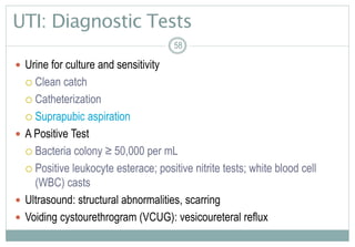 58
UTI: Diagnostic Tests
 Urine for culture and sensitivity
 Clean catch
 Catheterization
 Suprapubic aspiration
 A Positive Test
 Bacteria colony ≥ 50,000 per mL
 Positive leukocyte esterace; positive nitrite tests; white blood cell
(WBC) casts
 Ultrasound: structural abnormalities, scarring
 Voiding cystourethrogram (VCUG): vesicoureteral reflux
58
 