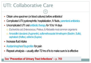 61
UTI: Collaborative Care
 Obtainurinespecimen(orbloodcultures)beforeantibiotics!
 ComplicatedUTI/pyelonephritis:hospitalization,IVfluids,parenteralantibiotics
 UncomplicatedUTI:oralantibiotictherapyfor10to14days
 Escherichiacoli,Enterococcus,Proteus,&Klebsiellamostcommonorganisms
 Amoxicillin/clavulanic(Augmentin),sulfamethoxazole/trimethoprim(Bactrim,Sulfa),
cephalexin(Keflex),cefixime(Suprax)
 Increasefluidintake
 Acetaminophen/ibuprofenforpain
 Repeaturinalysis–usuallyafter72hrsoftxtomakesuretxiseffective
6161
See “Prevention of Urinary Tract Infections” – p. 769
 