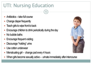 62
UTI: Nursing Education
 Antibiotics–takefullcourse
 Changediaperfrequently
 Teachgirlstowipefronttoback
 Encouragechildrentodrinkperiodicallyduringtheday
 Nobubblebaths
 Encouragefrequentvoiding
 Discourage“holding”urine
 Usecottonunderwear
 Menstruatinggirl– changepadevery4hours
 Whengirlsbecomesexuallyactive– urinateimmediatelyafterintercourse
6262
 