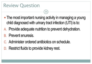 64
Review Question
 Themostimportant nursingactivity inmanagingayoung
child diagnosed withurinarytract infection (UTI)isto:
A. Provideadequate nutrition toprevent dehydration.
B. Prevent enuresis.
C. Administer ordered antibiotics onschedule.
D. Restrictfluidsto provide kidneyrest.
6464
 