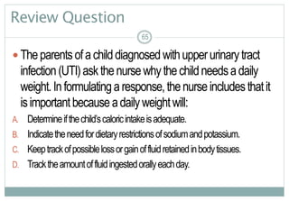 65
Review Question
 Theparentsofachilddiagnosedwithupperurinarytract
infection(UTI)askthenursewhythechildneedsadaily
weight.Informulatingaresponse,thenurseincludesthatit
isimportantbecauseadailyweightwill:
A. Determineifthechild’scaloricintakeisadequate.
B. Indicatetheneedfordietaryrestrictionsofsodiumandpotassium.
C. Keeptrackofpossiblelossorgainoffluidretainedinbodytissues.
D. Tracktheamountoffluidingestedorallyeachday.
6565
 