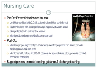 72
Nursing Care
 Pre-Op:Preventinfectionandtrauma
 Umbilicalcordtiedwith2.0silksuture(notumbilicalcordclamp)
 Bladdercoveredwithsterileplasticwrap;irrigatedwithwarmsaline
 Skinprotectedwithointmentorsealant
 Infantpositionedsupinewithdiaperunderneath
 Post-Op:
 Maintainproperalignment(noabduction);monitorperipheralcirculation;provide
meticulouswound/skincare
 Monitorrenalfunction;strictI&O;observeforsignsofobstruction;promotecomfort;
administerantibiotics
 Supportparents;promotebonding;guidance&dischargeteaching
72
ModifiedBryant’straction
 