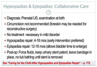 77
Hypospadias & Epispadias: Collaborative Care
 Diagnosis: PrenatalUS,examination atbirth
 Circumcisionnotrecommended(foreskinmaybeneededfor
reconstructive surgery)
 Notreatment necessaryinmilddisorder
 Hypospadiasrepair:4-18mos(earlyintervention preferred)
 Epispadiasrepair:12-18mos(allowsbladdertimetoenlarge)
 Post-op:Forcefluids,keepurinarystentpatent,leavebandagein
place,notubbathing untilstentisremoved
7777
See “Caring for the Child After Hypospadias and Epispadias Repair” – p. 772
 
