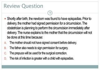 78
Review Question
 Shortlyafterbirth,thenewbornwasfoundtohaveepispadias.Priorto
delivery,themotherhadsignedpermissionforacircumcision.The
obstetricianisplanningtoperformthecircumcisionimmediatelyafter
delivery.Thenurseexplainstothemotherthatthecircumcisionwillnot
bedoneatthistimebecause:
A. Themothershouldnothavesignedconsentbeforedelivery.
B. Thefatheralsoneedstosignpermissionforsurgery.
C. Theprepucewillbeusedforthesurgicalcorrection.
D. Theriskofinfectionisgreaterwithachildwithepispadias.
7878
 