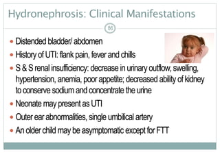 86
Hydronephrosis: Clinical Manifestations
 Distended bladder/abdomen
 HistoryofUTI:flankpain,feverandchills
 S&Srenalinsufficiency: decreaseinurinaryoutflow,swelling,
hypertension, anemia,poorappetite; decreasedabilityofkidney
toconservesodiumandconcentratetheurine
 NeonatemaypresentasUTI
 Outerearabnormalities, singleumbilical artery
 Anolderchildmaybeasymptomatic exceptforFTT
8686
 