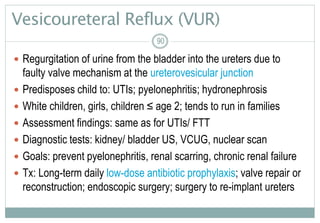 90
Vesicoureteral Reflux (VUR)
 Regurgitation of urine from the bladder into the ureters due to
faulty valve mechanism at the ureterovesicular junction
 Predisposes child to: UTIs; pyelonephritis; hydronephrosis
 White children, girls, children ≤ age 2; tends to run in families
 Assessment findings: same as for UTIs/ FTT
 Diagnostic tests: kidney/ bladder US, VCUG, nuclear scan
 Goals: prevent pyelonephritis, renal scarring, chronic renal failure
 Tx: Long-term daily low-dose antibiotic prophylaxis; valve repair or
reconstruction; endoscopic surgery; surgery to re-implant ureters
9090
 