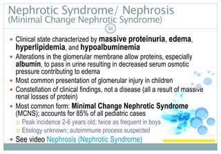 Nephrotic Syndrome/ Nephrosis
(Minimal Change Nephrotic Syndrome)
94
 Clinical state characterized by massive proteinuria, edema,
hyperlipidemia, and hypoalbuminemia
 Alterations in the glomerular membrane allow proteins, especially
albumin, to pass in urine resulting in decreased serum osmotic
pressure contributing to edema
 Most common presentation of glomerular injury in children
 Constellation of clinical findings, not a disease (all a result of massive
renal losses of protein)
 Most common form: Minimal Change Nephrotic Syndrome
(MCNS); accounts for 85% of all pediatric cases
 Peak incidence 2-6 years old; twice as frequent in boys
 Etiology unknown; autoimmune process suspected
 See video Nephrosis (Nephrotic Syndrome)
 