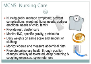 MCNS: Nursing Care
 Nursing goals: manage symptoms; prevent
complications; meet nutritional needs; address
emotional needs of child/ family
 Provide rest, cluster care
 Monitor I&O, specific gravity, proteinuria
 Daily weights on same scale and amount of
clothing
 Monitor edema and measure abdominal girth
 Promote pulmonary health through position
changes, activity as tolerated, deep breathing &
coughing exercises, spirometer use
103
 