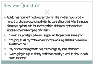 111
Review Question
 Achildhasrecurrentnephroticsyndrome.Themotherreportstothe
nursethatsheisoverwhelmedwiththecareofherchild.Afterthenurse
discussesoptionswiththemother,whichstatementbythemother
indicatescontinuedcopingdifficulties?
A. “Ijoinedasupportgrouplikeyousuggested.Ihopeitdoessomegood.”
B. “I’mgoingtoaskmymother-in-lawtocomeonaregularbasistoallowme
anafternoonout.”
C. “Myhusbandhasagreedtohelpmemanagemyson’smedication.”
D. “We’regoingtoskiphisdietaryrestrictionsonedayaweektoallowusboth
somerelaxation.”
111111
 