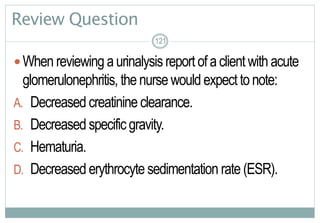 121
Review Question
When reviewingaurinalysisreport ofaclientwithacute
glomerulonephritis, the nurse wouldexpecttonote:
A. Decreased creatinine clearance.
B. Decreased specificgravity.
C. Hematuria.
D. Decreased erythrocyte sedimentation rate(ESR).
121121
 
