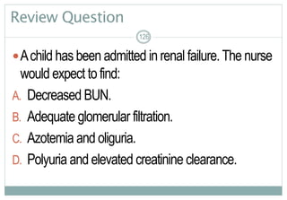 126
Review Question
Achild has been admitted in renal failure.The nurse
would expect to find:
A. Decreased BUN.
B. Adequate glomerular filtration.
C. Azotemia and oliguria.
D. Polyuria and elevated creatinine clearance.
126126
 