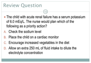 Review Question
 The child with acute renal failure has a serum potassium
of 6.0 mEq/L. The nurse would plan which of the
following as a priority action?
A. Check the sodium level
B. Place the child on a cardiac monitor
C. Encourage increased vegetables in the diet
D. Allow an extra 250 mL of fluid intake to dilute the
electrolyte concentration
133
 
