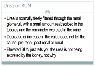 136
Urea or BUN
Urea is normally freely filtered throughthe renal
glomeruli, with a small amount reabsorbedin the
tubules andthe remainder excreted in the urine
Decrease or increaseinthe valuedoes nottell the
cause: pre-renal, post-renal or renal
Elevated BUN just tells youthe urea isnot being
excreted by the kidney, not why
136136
 