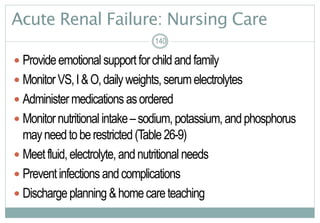 140
Acute Renal Failure: Nursing Care
 Provideemotional supportforchildandfamily
 MonitorVS,I&O,dailyweights,serumelectrolytes
 Administermedications asordered
 Monitornutritional intake–sodium,potassium,andphosphorus
mayneedtoberestricted(Table26-9)
 Meetfluid,electrolyte,andnutritional needs
 Preventinfections andcomplications
 Dischargeplanning &homecareteaching
140
 