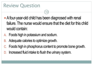 142
Review Question
Afour-year-old childhasbeen diagnosed withrenal
failure.Thenurse would ensure thatthedietforthischild
wouldcontain:
A. Foodshighinpotassiumandsodium.
B. Adequatecaloriestooptimizegrowth.
C. Foodshighinphosphoruscontenttopromotebonegrowth.
D. Increasedfluidintaketoflushtheurinarysystem.
142142
 