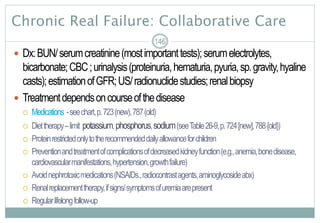 Chronic Real Failure: Collaborative Care
 Dx:BUN/serumcreatinine(mostimportanttests);serumelectrolytes,
bicarbonate;CBC;urinalysis(proteinuria,hematuria,pyuria,sp.gravity,hyaline
casts);estimationofGFR;US/radionuclidestudies;renalbiopsy
 Treatmentdependsoncourseofthedisease
 Medications -seechart,p.723(new),787(old)
 Diettherapy–limit potassium,phosphorus,sodium(seeTable26-9,p.724[new],788{old})
 Proteinrestrictedonlytotherecommendeddailyallowanceforchildren
 Preventionandtreatmentofcomplicationsofdecreasedkidneyfunction(e.g.,anemia,bonedisease,
cardiovascularmanifestations,hypertension,growthfailure)
 Avoidnephrotoxicmedications(NSAIDs.,radiocontrastagents,aminoglycosideabx)
 Renalreplacementtherapy,ifsigns/symptomsofuremiaarepresent
 Regularlifelongfollow-up
146
 