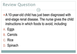 Review Question
A 10-year-old child has just been diagnosed with
end-stage renal disease. The nurse gives the child
instructions in which foods to avoid, including:
A. Eggs
B. Carrots
C. Rice
D. Spinach
150
 