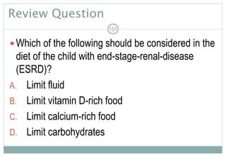 Review Question
Which of the following should be considered in the
diet of the child with end-stage-renal-disease
(ESRD)?
A. Limit fluid
B. Limit vitamin D-rich food
C. Limit calcium-rich food
D. Limit carbohydrates
151
 