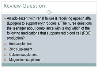 Review Question
 An adolescent with renal failure is receiving epoetin alfa
(Epogen) to support erythropoiesis. The nurse questions
the teenager about compliance with taking which of the
following medications that supports red blood cell (RBC)
production?
A. Iron supplement
B. Zinc supplement
C. Calcium supplement
D. Magnesium supplement
153
 