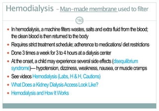 160
Hemodialysis –Man-mademembraneusedtofilter
 Inhemodialysis,amachinefilterswastes,saltsandextrafluidfromtheblood;
thecleanbloodisthenreturnedtothebody
 Requiresstricttreatmentschedule;adherencetomedications/dietrestrictions
 Done3timesaweekfor3to4hoursatadialysiscenter
 Attheonset,achildmayexperienceseveralsideeffects(disequilibrium
syndrome)—hypotension,dizziness,weakness,nausea,ormusclecramps
 SeevideosHemodialysis(Labs,H&H,Cautions)
 WhatDoesaKidneyDialysisAccessLookLike?
 HemodialysisandHowItWorks
160
 