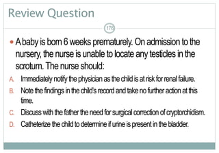 176
Review Question
 Ababyisborn6weeksprematurely.Onadmissiontothe
nursery,thenurseisunabletolocateanytesticlesinthe
scrotum.Thenurseshould:
A. Immediatelynotifythephysicianasthechildisatriskforrenalfailure.
B. Notethefindingsinthechild’srecordandtakenofurtheractionatthis
time.
C. Discusswiththefathertheneedforsurgicalcorrectionofcryptorchidism.
D. Catheterizethechildtodetermineifurineispresentinthebladder.
176176
 