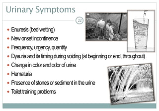 22
Urinary Symptoms
 Enuresis(bedwetting)
 Newonsetincontinence
 Frequency,urgency,quantity
 Dysuriaanditstimingduringvoiding(atbeginningorend,throughout)
 Changeincolorandodorofurine
 Hematuria
 Presenceofstonesorsedimentintheurine
 Toilettrainingproblems
22
 