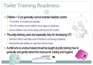 23
Toilet Training Readiness
 Children<2yrsgenerallycannotmaintainbladdercontrol
 12months:nocontroloverbladder
 18to24months:somechildrenshowsignsofreadiness
 Somechildrenmaynotbereadyuntilaround30months
 Thepotty-trainingyearsareespeciallyriskyfordevelopingUTI
 Remindchildtovoidoftenevenifhe/sheisnothavingaccidents
 Remindfemalechildrentowipefromfronttoback
 Achildwhoisuncircumcisedshouldbetaughtatpottytraininghowto
graduallyandgentlyretracttheprepuceforvoidingandhygiene
2323
 