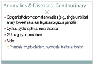 26
Anomalies & Diseases: Genitourinary
 Congenital/chromosomalanomalies(e.g.,singleumbilical
artery,low-setears,eartags);ambiguousgenitalia
 Cystitis,pyelonephritis,renaldisease
 GUsurgeryorprocedures
 Male:
Phimosis,cryptorchidism, hydrocele,testiculartorsion
26
 