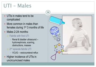 56
UTI – Males
 UTIs in males tend to be
complicated
 More common in males than
females during 1st 3 months of life
 Males 2-24 months:
 Febrile with first UTI
 Renal & bladder ultrasound –
hydronephrosis, scarring,
obstructions, masses
 2nd episode febrile UTI
 VCUG – vesicoureteral reflux
 Higher incidence of UTIs in
uncircumcised males
5656
 
