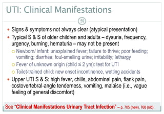 59
UTI: Clinical Manifestations
 Signs & symptoms not always clear (atypical presentation)
 Typical S & S of older children and adults – dysuria, frequency,
urgency, burning, hematuria – may not be present
 Newborn/ infant: unexplained fever; failure to thrive; poor feeding;
vomiting; diarrhea; foul-smelling urine; irritability; lethargy
 Fever of unknown origin (child ≤ 2 yrs): test for UTI
 Toilet-trained child: new onset incontinence, wetting accidents
 Upper UTI S & S: high fever, chills, abdominal pain, flank pain,
costovertebral-angle tenderness, vomiting, malaise (i.e., vague
feeling of general discomfort)
5959
See “Clinical Manifestations Urinary Tract Infection” – p. 705 (new), 768 (old)
 