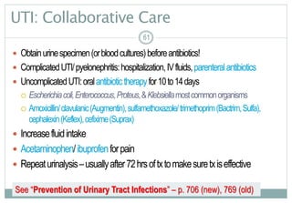 61
UTI: Collaborative Care
 Obtainurinespecimen(orbloodcultures)beforeantibiotics!
 ComplicatedUTI/pyelonephritis:hospitalization,IVfluids,parenteralantibiotics
 UncomplicatedUTI:oralantibiotictherapyfor10to14days
 Escherichiacoli,Enterococcus,Proteus,&Klebsiellamostcommonorganisms
 Amoxicillin/clavulanic(Augmentin),sulfamethoxazole/trimethoprim(Bactrim,Sulfa),
cephalexin(Keflex),cefixime(Suprax)
 Increasefluidintake
 Acetaminophen/ibuprofenforpain
 Repeaturinalysis–usuallyafter72hrsoftxtomakesuretxiseffective
6161
See “Prevention of Urinary Tract Infections” – p. 706 (new), 769 (old)
 