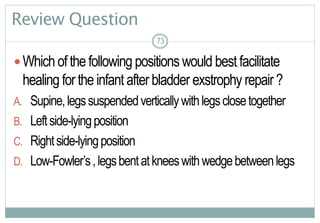 73
Review Question
Whichofthefollowing positions would best facilitate
healing fortheinfant after bladder exstrophy repair?
A. Supine,legssuspendedverticallywithlegsclosetogether
B. Leftside-lyingposition
C. Rightside-lyingposition
D. Low-Fowler’s,legsbentatkneeswithwedgebetweenlegs
73
 