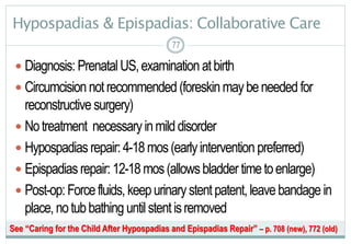 77
Hypospadias & Epispadias: Collaborative Care
 Diagnosis: PrenatalUS,examination atbirth
 Circumcisionnotrecommended(foreskinmaybeneededfor
reconstructive surgery)
 Notreatment necessaryinmilddisorder
 Hypospadiasrepair:4-18mos(earlyintervention preferred)
 Epispadiasrepair:12-18mos(allowsbladdertimetoenlarge)
 Post-op:Forcefluids,keepurinarystentpatent,leavebandagein
place,notubbathing untilstentisremoved
7777
See “Caring for the Child After Hypospadias and Epispadias Repair” – p. 708 (new), 772 (old)
 