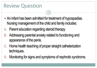 80
Review Question
 Aninfanthasbeenadmittedfortreatmentofhypospadias.
Nursingmanagement ofthechildandfamilyincludes:
A. Parenteducation regarding steroidtherapy.
B. Addressingparentalanxietyrelatedtofunctioning and
appearanceofthepenis.
C. Homehealthteaching ofproperstraightcatheterization
techniques.
D. Monitoring forsignsandsymptomsofnephroticsyndrome.
8080
 