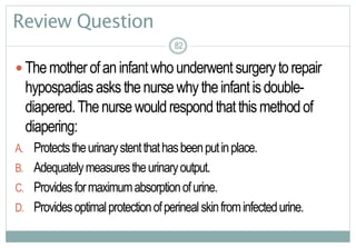 82
Review Question
 Themotherofaninfantwhounderwentsurgerytorepair
hypospadiasasksthenursewhytheinfantisdouble-
diapered.Thenursewouldrespondthatthismethodof
diapering:
A. Protectstheurinarystentthathasbeenputinplace.
B. Adequatelymeasurestheurinaryoutput.
C. Providesformaximumabsorptionofurine.
D. Providesoptimalprotectionofperinealskinfrominfectedurine.
8282
 