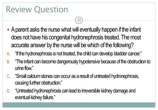 85
Review Question
 Aparentasksthenursewhatwilleventuallyhappeniftheinfant
doesnothavehiscongenital hydronephrosistreated.Themost
accurateanswerbythenursewillbewhichofthefollowing?
A. “Ifthehydronephrosisisnottreated,thechildcandevelopbladdercancer.”
B. “Theinfantcanbecomedangerouslyhypotensivebecauseoftheobstructionto
urineflow.”
C. “Smallcalciumstonescanoccurasaresultofuntreatedhydronephrosis,
causingfurtherobstruction.”
D. “Untreatedhydronephrosiscanleadtoirreversiblekidneydamageand
eventualkidneyfailure.”
85
 