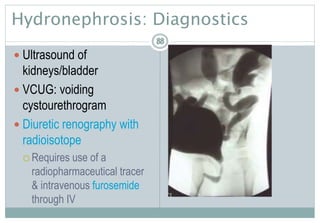88
Hydronephrosis: Diagnostics
 Ultrasound of
kidneys/bladder
 VCUG: voiding
cystourethrogram
 Diuretic renography with
radioisotope
 Requires use of a
radiopharmaceutical tracer
& intravenous furosemide
through IV
8888
 