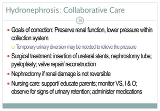 89
Hydronephrosis: Collaborative Care
 Goalsofcorrection:Preserverenalfunction,lowerpressurewithin
collectionsystem
 Temporaryurinarydiversionmaybeneededtorelievethepressure
 Surgicaltreatment:insertionofureteralstents,nephrostomy tube;
pyeloplasty; valverepair/reconstruction
 Nephrectomy ifrenaldamageisnotreversible
 Nursingcare:support/educateparents;monitorVS,I&O;
observeforsignsofurinaryretention; administermedications
8989
 