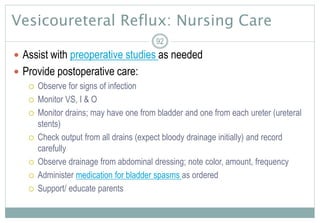 92
Vesicoureteral Reflux: Nursing Care
 Assist with preoperative studies as needed
 Provide postoperative care:
 Observe for signs of infection
 Monitor VS, I & O
 Monitor drains; may have one from bladder and one from each ureter (ureteral
stents)
 Check output from all drains (expect bloody drainage initially) and record
carefully
 Observe drainage from abdominal dressing; note color, amount, frequency
 Administer medication for bladder spasms as ordered
 Support/ educate parents
 