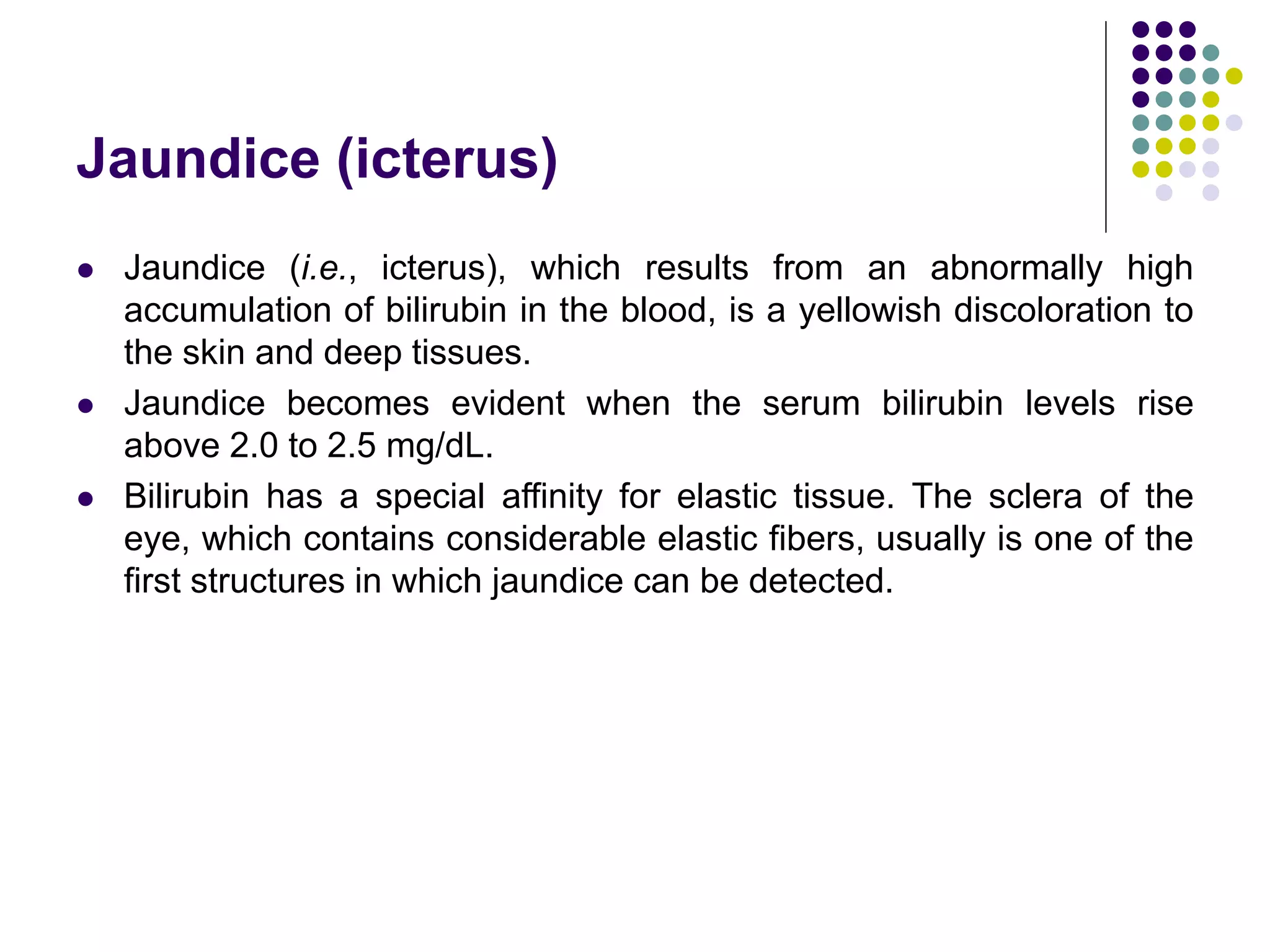 Jaundice (icterus)
 Jaundice (i.e., icterus), which results from an abnormally high
accumulation of bilirubin in the blood, is a yellowish discoloration to
the skin and deep tissues.
 Jaundice becomes evident when the serum bilirubin levels rise
above 2.0 to 2.5 mg/dL.
 Bilirubin has a special affinity for elastic tissue. The sclera of the
eye, which contains considerable elastic fibers, usually is one of the
first structures in which jaundice can be detected.
 